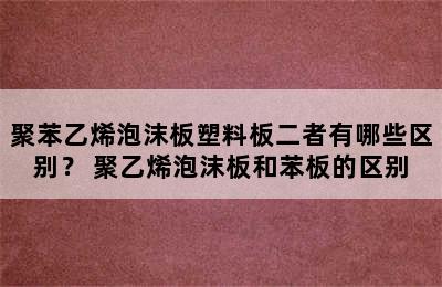 聚苯乙烯泡沫板塑料板二者有哪些区别？ 聚乙烯泡沫板和苯板的区别